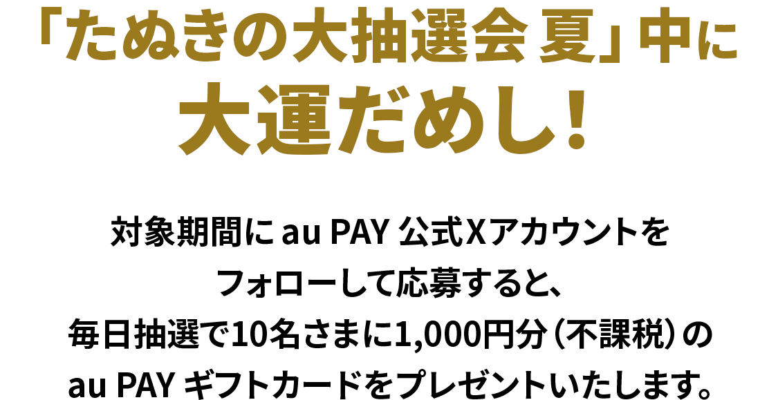 「たぬきの大抽選会 夏」中に大運だめし！対象期間中にau PAY 公式Xアカウントをフォローして応募すると、毎日抽選で10名さまに1,000円分（不課税）のau PAY ギフトカードをプレゼントいたします。