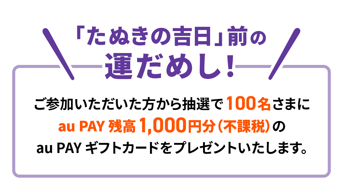 「たぬきの吉日」前の運だめし！ご参加いただいた方から抽選で100名さまに au PAY 残高1,000円分（不課税）の au PAY ギフトカードをプレゼントいたします。