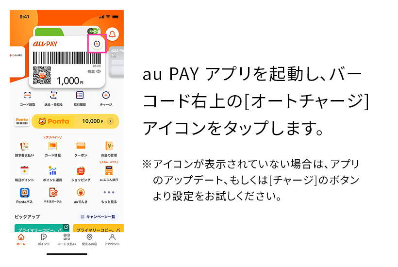 au PAY アプリを起動し、バーコード右上の[オートチャージ]アイコンをタップします。※アイコンが表示されていない場合は、アプリのアップデート、もしくは[チャージ]のボタンより設定をお試しください。